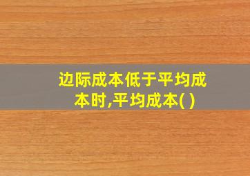 边际成本低于平均成本时,平均成本( )